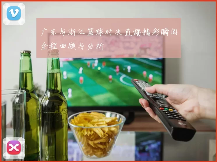 广东与浙江篮球对决直播精彩瞬间全程回顾与分析