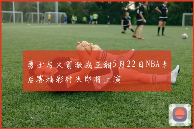 勇士与火箭激战正酣5月22日NBA季后赛精彩对决即将上演