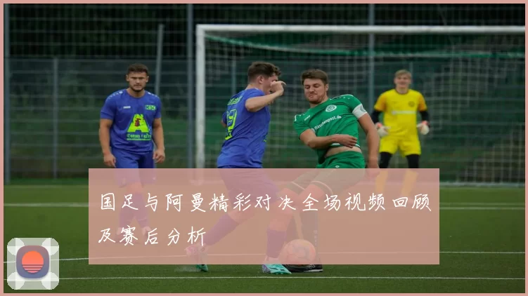 国足与阿曼精彩对决全场视频回顾及赛后分析