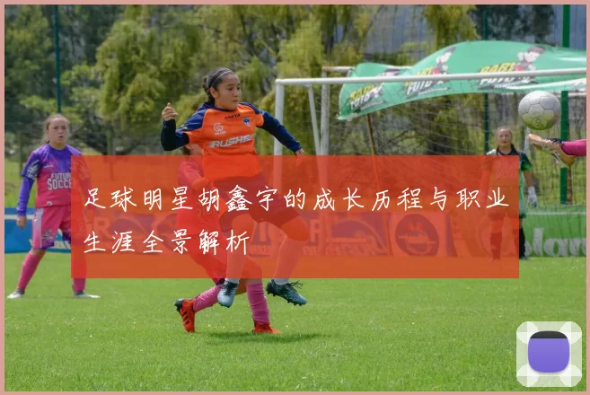 足球明星胡鑫宇的成长历程与职业生涯全景解析