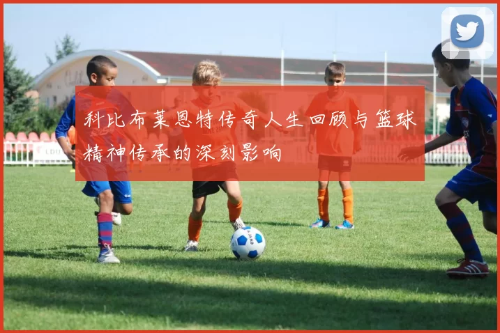 科比布莱恩特传奇人生回顾与篮球精神传承的深刻影响