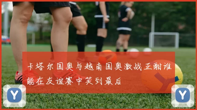 卡塔尔国奥与越南国奥激战正酣谁能在友谊赛中笑到最后