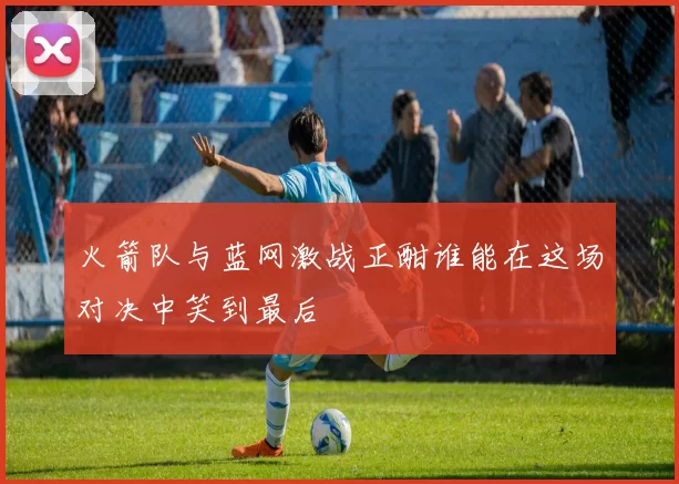 火箭队与蓝网激战正酣谁能在这场对决中笑到最后