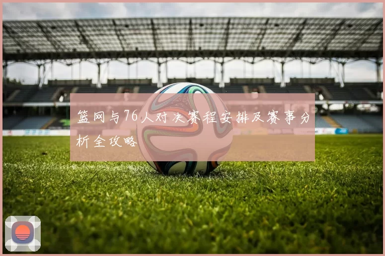 篮网与76人对决赛程安排及赛事分析全攻略